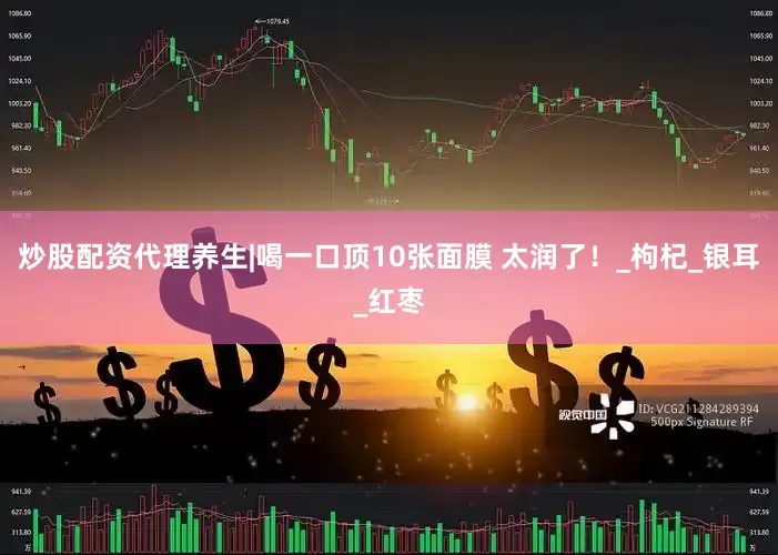 炒股配资代理养生|喝一口顶10张面膜 太润了！_枸杞_银耳_红枣