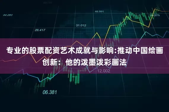 专业的股票配资艺术成就与影响:推动中国绘画创新：他的泼墨泼彩画法