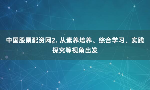 中国股票配资网2. 从素养培养、综合学习、实践探究等视角出发