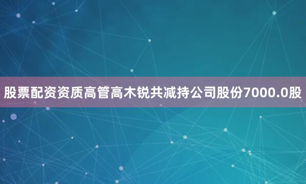 股票配资资质高管高木锐共减持公司股份7000.0股
