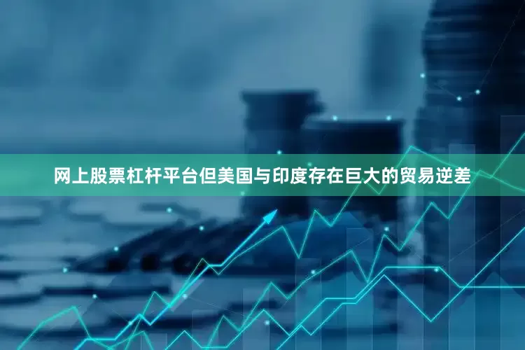 网上股票杠杆平台但美国与印度存在巨大的贸易逆差