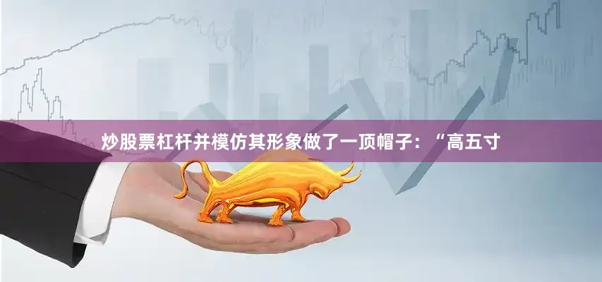 炒股票杠杆并模仿其形象做了一顶帽子：“高五寸