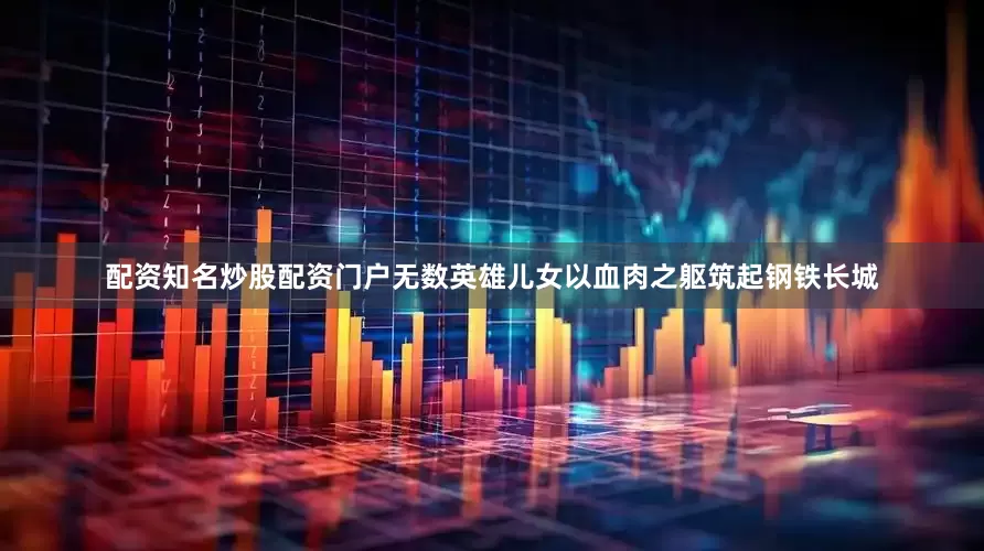 配资知名炒股配资门户无数英雄儿女以血肉之躯筑起钢铁长城