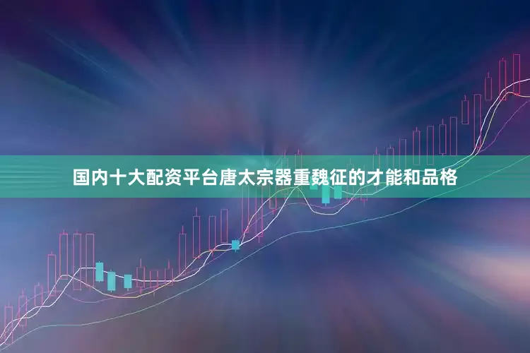 国内十大配资平台唐太宗器重魏征的才能和品格