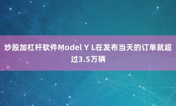 炒股加杠杆软件Model Y L在发布当天的订单就超过3.5万辆