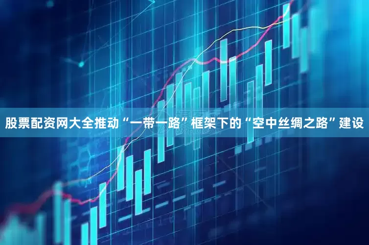 股票配资网大全推动“一带一路”框架下的“空中丝绸之路”建设