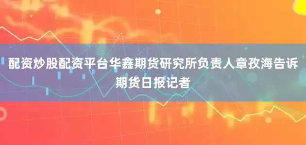 配资炒股配资平台华鑫期货研究所负责人章孜海告诉期货日报记者